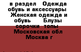  в раздел : Одежда, обувь и аксессуары » Женская одежда и обувь »  » Блузы, сорочки, топы . Московская обл.,Москва г.